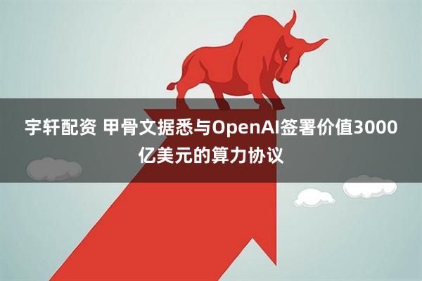 宇轩配资 甲骨文据悉与OpenAI签署价值3000亿美元的算力协议