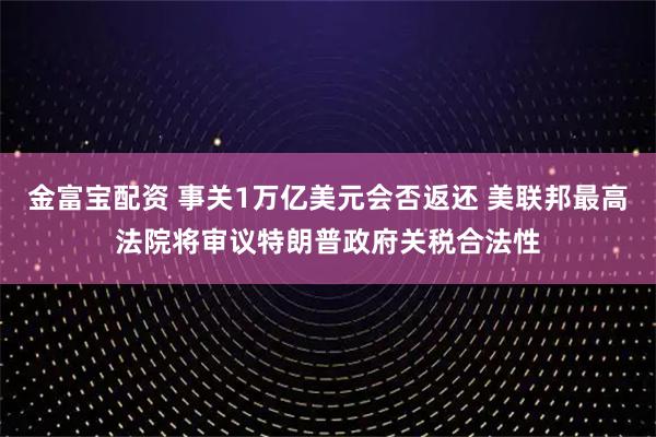 金富宝配资 事关1万亿美元会否返还 美联邦最高法院将审议特朗普政府关税合法性