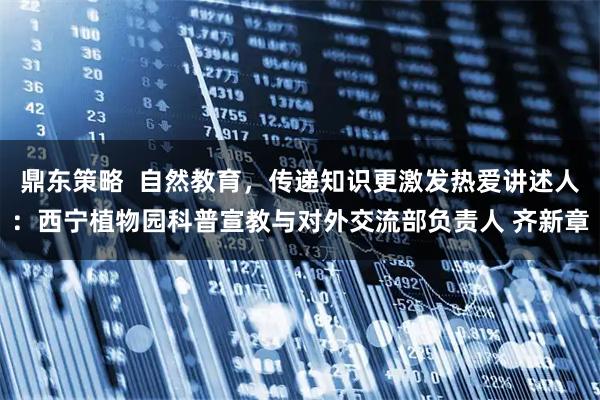 鼎东策略  自然教育，传递知识更激发热爱讲述人：西宁植物园科普宣教与对外交流部负责人 齐新章