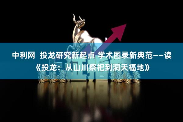 中利网  投龙研究新起点 学术图录新典范——读《投龙：从山川祭祀到洞天福地》
