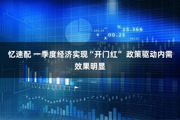 忆速配 一季度经济实现“开门红” 政策驱动内需效果明显