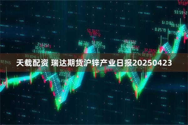 天载配资 瑞达期货沪锌产业日报20250423