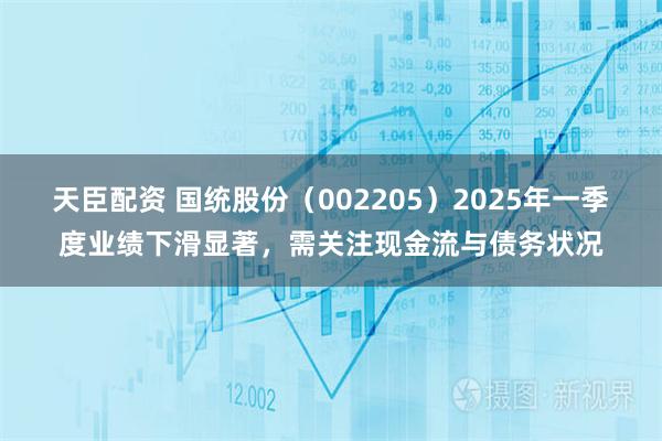 天臣配资 国统股份（002205）2025年一季度业绩下滑显著，需关注现金流与债务状况