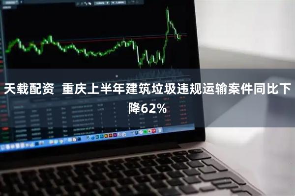 天载配资  重庆上半年建筑垃圾违规运输案件同比下降62%
