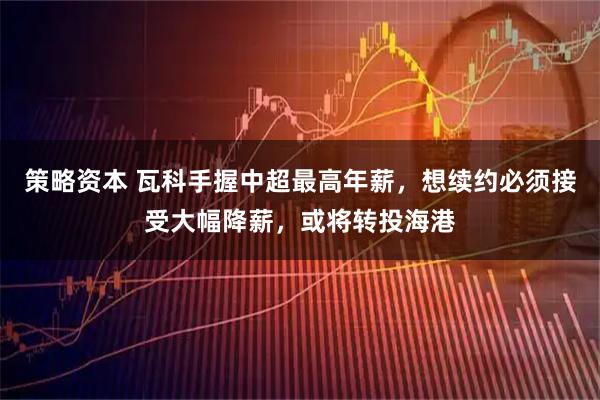 策略资本 瓦科手握中超最高年薪，想续约必须接受大幅降薪，或将转投海港