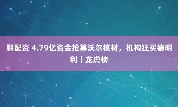 鹏配资 4.79亿资金抢筹沃尔核材，机构狂买德明利丨龙虎榜