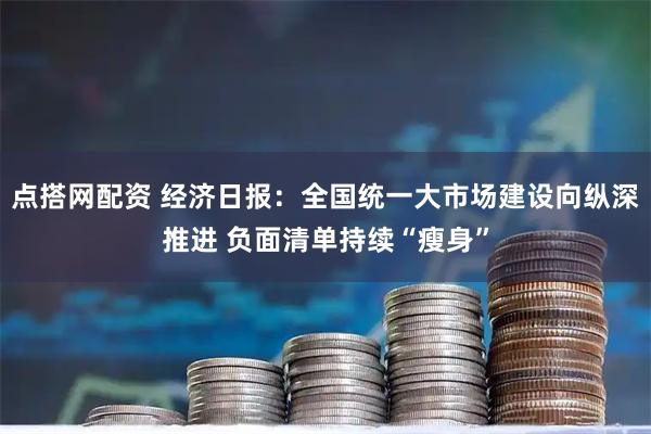 点搭网配资 经济日报：全国统一大市场建设向纵深推进 负面清单持续“瘦身”