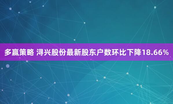 多赢策略 浔兴股份最新股东户数环比下降18.66%