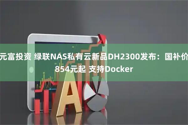 元富投资 绿联NAS私有云新品DH2300发布：国补价854元起 支持Docker
