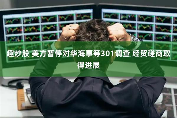 趣炒股 美方暂停对华海事等301调查 经贸磋商取得进展