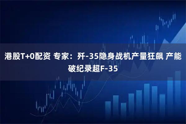 港股T+0配资 专家：歼-35隐身战机产量狂飙 产能破纪录超F-35