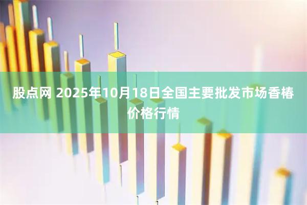 股点网 2025年10月18日全国主要批发市场香椿价格行情