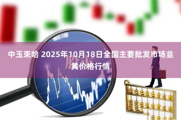 中玉束哈 2025年10月18日全国主要批发市场韭黄价格行情