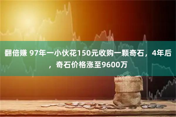 翻倍赚 97年一小伙花150元收购一颗奇石，4年后，奇石价格涨至9600万