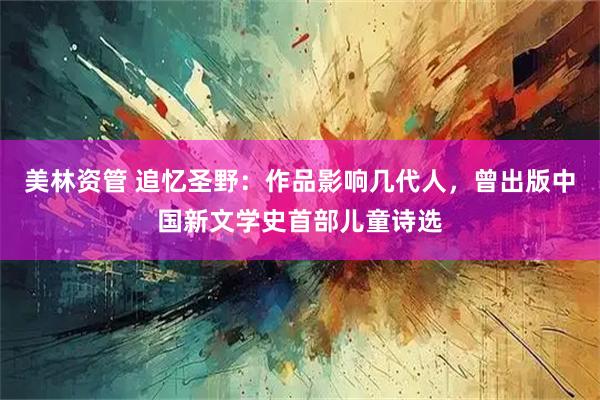 美林资管 追忆圣野：作品影响几代人，曾出版中国新文学史首部儿童诗选