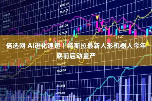 倍选网 AI进化速递丨特斯拉最新人形机器人今年底前启动量产
