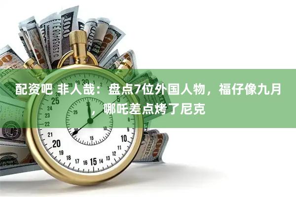 配资吧 非人哉：盘点7位外国人物，福仔像九月，哪吒差点烤了尼克