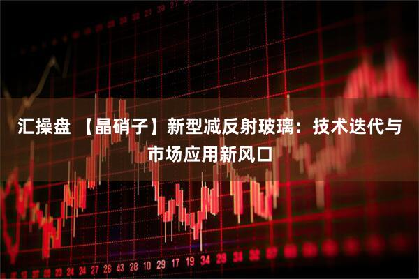 汇操盘 【晶硝子】新型减反射玻璃：技术迭代与市场应用新风口