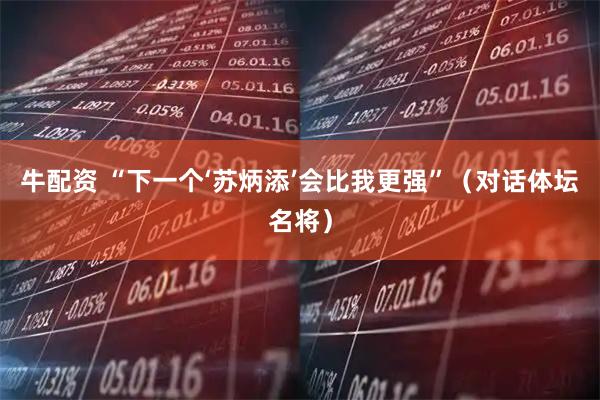 牛配资 “下一个‘苏炳添’会比我更强”（对话体坛名将）