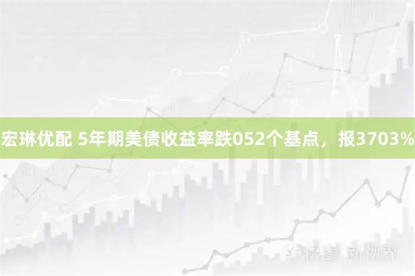 宏琳优配 5年期美债收益率跌052个基点,报3703%