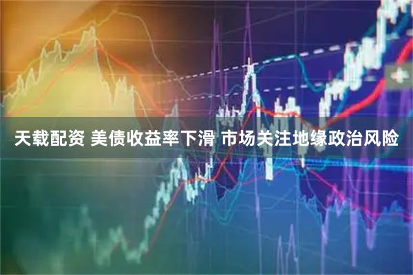 天载配资 美债收益率下滑 市场关注地缘政治风险