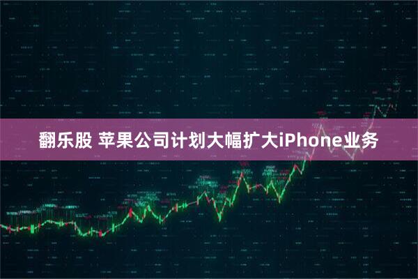 翻乐股 苹果公司计划大幅扩大iPhone业务