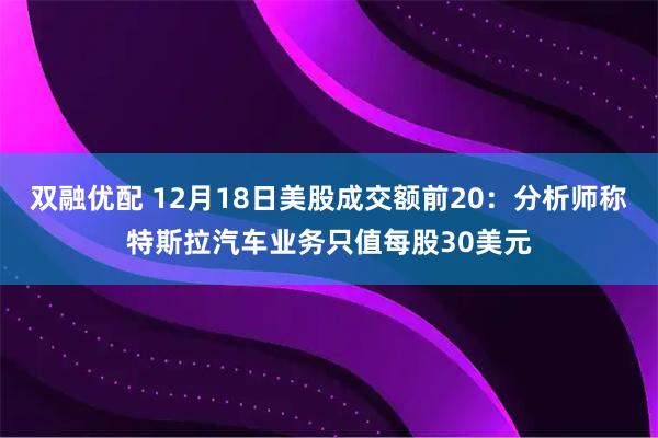 双融优配 12月18日美股成交额前20：分析师称特斯拉汽车业务只值每股30美元