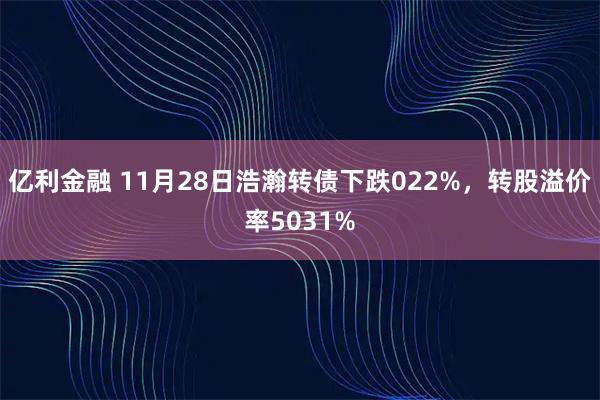亿利金融 11月28日浩瀚转债下跌022%，转股溢价率5031%