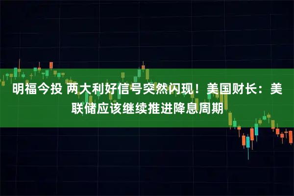 明福今投 两大利好信号突然闪现！美国财长：美联储应该继续推进降息周期