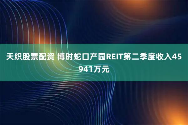 天织股票配资 博时蛇口产园REIT第二季度收入45941万元