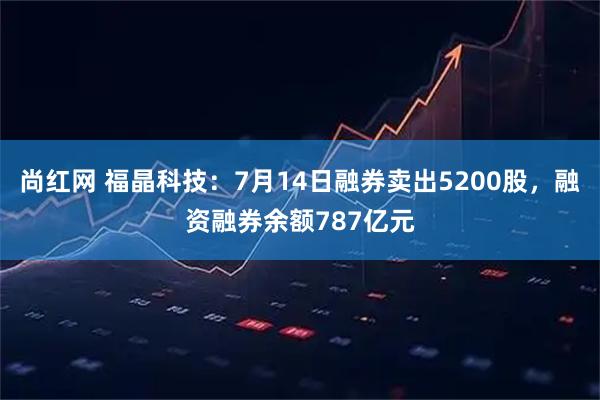尚红网 福晶科技:7月14日融券卖出5200股,融资融券余额787亿元