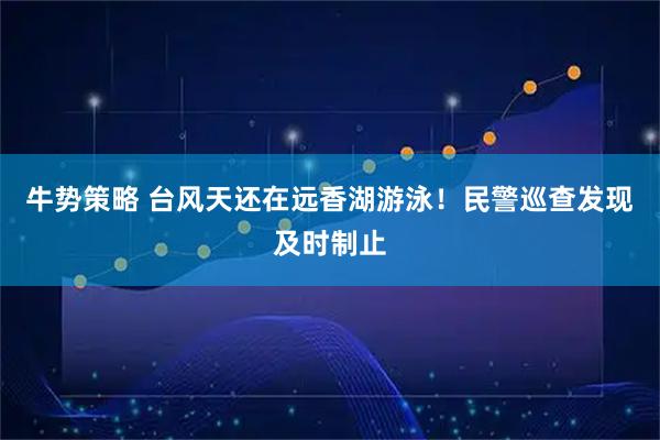 牛势策略 台风天还在远香湖游泳！民警巡查发现及时制止