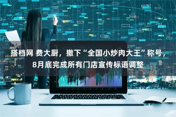 搭档网 费大厨，撤下“全国小炒肉大王”称号，8月底完成所有门店宣传标语调整